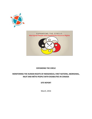  
	
   	
   	
  
	
  
	
  
	
  
	
  
	
  
	
  
	
  
	
  
	
  
	
  
	
  
	
  
	
  
	
  
	
  
EXPANDING	
  THE	
  CIRCLE	
  
	
  
MONITORING	
  THE	
  HUMAN	
  RIGHTS	
  OF	
  INDIGENOUS,	
  FIRST	
  NATIONS,	
  ABORIGINAL,	
  
INUIT	
  AND	
  MÉTIS	
  PEOPLE	
  WITH	
  DISABILITIES	
  IN	
  CANADA	
  
	
  
SITE	
  REPORT	
  
	
  
	
  
March,	
  2016	
  
	
  
	
  
	
  
	
  
	
  
	
  
	
   	
  
 