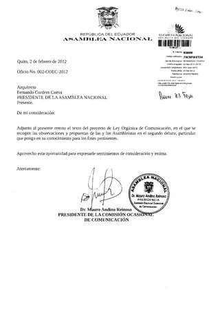 fe
                                  REPÚBLICA DEL ECUADOR                      ASAMBÍ FA N A C I O N A L
                                                                             I I N I M t l             » 1 1 S <. U * I> C K
                                                                                                                          P
                         ASAMBLEA                  NACIONAL
                                                                            niiiii
                                                                                             nce¡Fwrri.H
                                                                                                    * Trdmtte         93889
                                                                                         Código v a l i d a c i ó n    75CBFWZTJH
                                                                                      Tipo de documento               MEMORANDO INTERNO
Quito, 2 de febrero de 2012                                                                Fecha recepción            02-feb-2012   09:53

                                                                               Numeración documento                   DD2-coac-2012

                                                                                                 F e c h a oficio     02-feb-2D12
Oficio No. 002-COEC-2012                                                                           Remitente          ANDINO MAURO

                                                                                                R a z ó n social

                                                                            ReviSB el e s t s d o de su t r á m i t e en:

                                                                            h t t p : / / t r a m ites.asam bleanaciongl.gob.ec


Arquitecto
Fernando Cordero Cueva
PRESIDENTE DE LA ASAMBLEA NACIONAL
Presente.

De mi consideración:


Adjunto al presente remito el texto del proyecto de Ley Orgánica de Comunicación, en el que se
recogen las observaciones y propuestas de las y los Asambleístas en el segundo debate, particular
que pongo en su conocimiento para los fines pertinentes.


Aprovecho esta oportunidad para expresarle sentimientos de consideración y estima.
 
