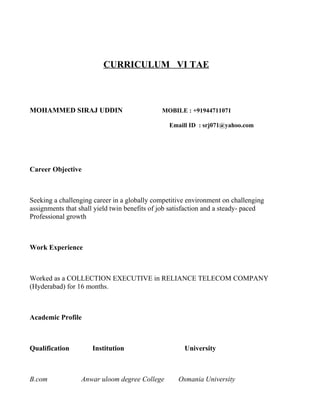 CURRICULUM VI TAE



MOHAMMED SIRAJ UDDIN                          MOBILE : +91944711071

                                                Emaill ID : srj071@yahoo.com




Career Objective



Seeking a challenging career in a globally competitive environment on challenging
assignments that shall yield twin benefits of job satisfaction and a steady- paced
Professional growth



Work Experience



Worked as a COLLECTION EXECUTIVE in RELIANCE TELECOM COMPANY
(Hyderabad) for 16 months.



Academic Profile



Qualification        Institution                      University



B.com             Anwar uloom degree College        Osmania University
 