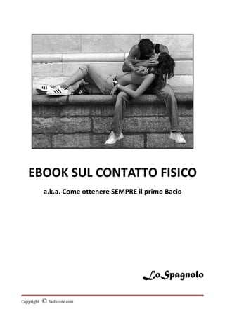 EBOOK SUL CONTATTO FISICO
a.k.a. Come ottenere SEMPRE il primo Bacio
LoSpagnolo
Copyright © Seducere.com
 