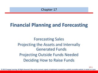 © 2013 Cengage Learning. All Rights Reserved. May not be scanned, copied, or duplicated, or posted to a publicly accessible website, in whole or in part.
Financial Planning and Forecasting
Forecasting Sales
Projecting the Assets and Internally
Generated Funds
Projecting Outside Funds Needed
Deciding How to Raise Funds
Chapter 17
17-1
 