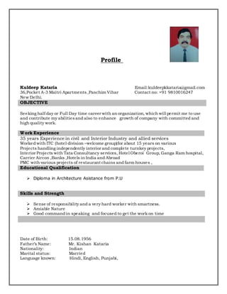 Profile
Kuldeep Kataria Email:kuldeepkkataria@gmail.com
36,Pocket A-3 Maitri Apartments ,Paschim Vihar Contact no: +91 9810016247
New Delhi.
Seeking half day or Full Day time career with an organization, which will permit me to use
and contribute my abilitiesand also to enhance growth of company with committed and
high quality work.
35 years Experience in civil and Interior Industry and allied services
Worked with ITC (hotel division –welcome group)for about 15 years on various
Projects handling independently interior and complete turnkey projects,
Interior Projects with Tata Consultancy services, Hotel Oberoi Group, Ganga Ram hospital,
Carrier Aircon ,Banks ,Hotels in India and Abroad
PMC with various projects of restaurant chains and farm houses ,
 Diploma in Architecture Asistance from P.U
 Sense of responsibility and a very hard worker with smartness.
 Amiable Nature
 Good command in speaking and focused to get the work on time
Date of Birth: 15.08.1956
Father’s Name: Mr. Kishan Kataria
Nationality: Indian
Marital status: Married
Language known: Hindi, English, Punjabi,
OBJECTIVE
Work Experience
Educational Qualification
Skills and Strength
 