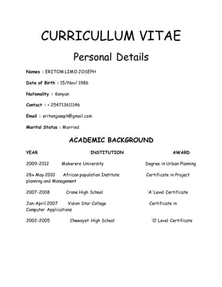 CURRICULLUM VITAE
Personal Details
Names : ERITOM LIMO JOSEPH
Date of Birth : 15/Nov/ 1986
Nationality : Kenyan
Contact : + 254713611146
Email : eritomjoseph@gmail.com
Marital Status : Married
ACADEMIC BACKGROUND
YEAR INSTITUTION AWARD
2009-2012 Makerere University Degree in Urban Planning
28th May 2010 African population Institute Certificate in Project
planning and Management
2007-2008 Crane High School ‘A’ Level Certificate
Jan-April 2007 Vision Star College Certificate in
Computer Applications
2002-2005 Chewoyet High School ‘O’ Level Certificate
 