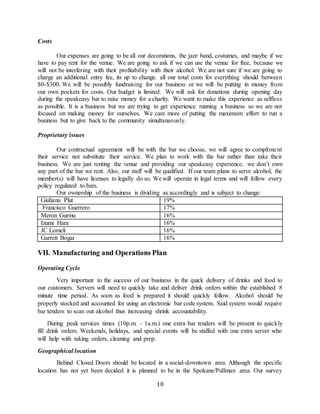 10
Costs
Our expenses are going to be all our decorations, the jazz band, costumes, and maybe if we
have to pay rent for the venue. We are going to ask if we can use the venue for free, because we
will not be interfering with their profitability with their alcohol. We are not sure if we are going to
charge an additional entry fee, its up to change. all our total costs for everything should between
$0-$300. We will be possibly fundraising for our business or we will be putting in money from
our own pockets for costs. Our budget is limited. We will ask for donations during opening day
during the speakeasy bar to raise money for a charity. We want to make this experience as selfless
as possible. It is a business but we are trying to get experience running a business so we are not
focused on making money for ourselves. We care more of putting the maximum effort to run a
business but to give back to the community simultaneously.
Proprietary issues
Our contractual agreement will be with the bar we choose, we will agree to compliment
their service not substitute their service. We plan to work with the bar rather than take their
business. We are just renting the venue and providing our speakeasy experience, we don’t own
any part of the bar we rent. Also, our staff will be qualified. If our team plans to serve alcohol, the
member(s) will have licenses to legally do so. We will operate in legal terms and will follow every
policy regulated to bars.
Our ownership of the business is dividing as accordingly and is subject to change:
Giuliana Plut 19%
Francisco Guerrero 17%
Meron Gurmu 16%
Izumi Hara 16%
JC Lomeli 16%
Garrett Bogar 16%
VII. Manufacturing and Operations Plan
Operating Cycle
Very important to the success of our business in the quick delivery of drinks and food to
our customers. Servers will need to quickly take and deliver drink orders within the established 8
minute time period. As soon as food is prepared it should quickly follow. Alcohol should be
properly stocked and accounted for using an electronic bar code system. Said system would require
bar tenders to scan out alcohol thus increasing shrink accountability.
During peak services times (10p.m. – 1a.m.) one extra bar tenders will be present to quickly
fill drink orders. Weekends, holidays, and special events will be staffed with one extra server who
will help with taking orders, cleaning and prep.
Geographical location
Behind Closed Doors should be located in a social-downtown area. Although the specific
location has not yet been decided it is planned to be in the Spokane/Pullman area. Our survey
 