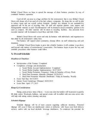 13
Behind Closed Doors we hope to spread the message of clean business practices by way of
continued business expansion.
Used oil left can pose as a huge problem for the environment that is way Behind Closed
Doors will donate all of our used oil to bio-fuel refinery companies. By doing this we will be able
to reduce waste and our overall carbon footprint. Another key element in our sustainability
approach will be the use of recycling bins. All staff will separate plastics, cans, papers, and
biodegradable material as such. Our Biomaterial will be donated to local community gardens to be
used as compost. All other material will be taken to recycling facilities. Any proceeds from
recycled material will be donated to local Boys and Girls Clubs.
Behind Closed Doors will screen and only do business with individuals and organizations
that abide by all environment safety laws.
Our business will support select community cleanup efforts via staff volunteering and cash
donations.
As Behind Closed Doors begins to grow into a fruitful business it will continue to go above
and beyond with matters of environmental conservation. Our business hopes to pave the way and
establish procedures other business could follow.
X. Overall Schedule
Deadlines & Timelines
 Incorporation of the Venture: Completed
 Completion of design and development:
a. Social Media Account Implementation: Completed
b. Social Media Graphics Implementation: 02/27/2015
c. Social Media Promotion Frequency: Friday & Saturday of Every Week
d. Hard Print Promotion Materials Obtained: 03/20/2015
e. Hard Print Promotion Materials Distributed: Friday & Saturday, Weekly
 Event Trial Run: 04/13/2015
 Interior Event Furnishings Obtained: 04/03/2015
 Event Date: April 17th, 2015
Ramp-Up Consideration
During peak services times (10p.m. – 1a.m.) one extra bar tenders will be present to quickly
fill drink orders. Weekends, holidays, and special events will be staffed with one extra server who
will help with taking orders, cleaning and prep.
Schedule Slippage
Schedule slippage will be of most concern regarding sufficient inventory. Potential
slippage will occur if there are misallocated orders or deliveries with Sysco (our food delivery
service), and/or with our local alcoholic beverage distributors. To counteract the potential for
 