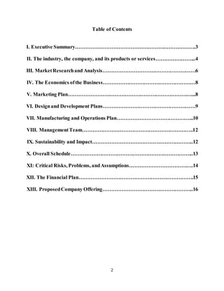 2
Table of Contents
I. Executive Summary…………………………………………………………….3
II. The industry, the company, and its products or services…………………...4
III. MarketResearchand Analysis………………………………………………6
IV. The Economics ofthe Business………………………………………………8
V. Marketing Plan………………………………………………………………...8
VI. Designand Development Plans………………………………………………9
VII. Manufacturing and Operations Plan……………………………………...10
VIII. ManagementTeam………………………………………………………..12
IX. Sustainability and Impact…………………………………………………..12
X. Overall Schedule……………………………………………………………...13
XI: Critical Risks, Problems, andAssumptions……………………………….14
XII. The Financial Plan………………………………………………………….15
XIII. ProposedCompany Offering……………………………………………..16
 