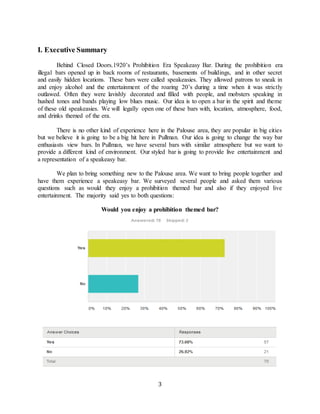 3
I. Executive Summary
Behind Closed Doors.1920’s Prohibition Era Speakeasy Bar. During the prohibition era
illegal bars opened up in back rooms of restaurants, basements of buildings, and in other secret
and easily hidden locations. These bars were called speakeasies. They allowed patrons to sneak in
and enjoy alcohol and the entertainment of the roaring 20’s during a time when it was strictly
outlawed. Often they were lavishly decorated and filled with people, and mobsters speaking in
hushed tones and bands playing low blues music. Our idea is to open a bar in the spirit and theme
of these old speakeasies. We will legally open one of these bars with, location, atmosphere, food,
and drinks themed of the era.
There is no other kind of experience here in the Palouse area, they are popular in big cities
but we believe it is going to be a big hit here in Pullman. Our idea is going to change the way bar
enthusiasts view bars. In Pullman, we have several bars with similar atmosphere but we want to
provide a different kind of environment. Our styled bar is going to provide live entertainment and
a representation of a speakeasy bar.
We plan to bring something new to the Palouse area. We want to bring people together and
have them experience a speakeasy bar. We surveyed several people and asked them various
questions such as would they enjoy a prohibition themed bar and also if they enjoyed live
entertainment. The majority said yes to both questions:
Would you enjoy a prohibition themed bar?
 
