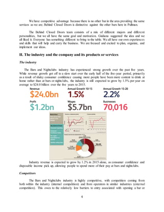4
We have competitive advantage because there is no other bar in the area providing the same
services as we are. Behind Closed Doors is distinctive against the other bars here in Pullman.
The Behind Closed Doors team consists of a mix of different majors and different
personalities, but we all have the same goal and motivation. Giuliana suggested the idea and we
all liked it. Everyone has something different to bring to the table. We all have our own experiences
and skills that will help and carry the business. We are focused and excited to plan, organize, and
implement our ideas.
II. The industry and the company and its products or services
The industry
The Bars and Nightclubs industry has experienced strong growth over the past five years.
While revenue growth got off to a slow start over the early half of the five-year period, primarily
as a result of shaky consumer confidence causing more people have been more content to drink at
home rather than at bars or nightclubs, the industry is still expected to grow by 1.5% per year on
average to $24.0 billion over the five years to 2015.
Industry revenue is expected to grow by 1.2% in 2015 alone, as consumer confidence and
disposable income pick up, allowing people to spend more of their pay at bars and nightclubs.
Competitors
The Bars and Nightclubs industry is highly competitive, with competition coming from
both within the industry (internal competition) and from operators in similar industries (external
competition). This owes to the relatively low barriers to entry associated with opening a bar or
 