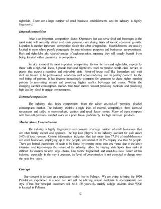 5
nightclub. There are a large number of small business establishments and the industry is highly
fragmented.
Internal competition
Price is an important competitive factor. Operators that can serve food and beverages at the
most value will normally attract and retain patrons, even during times of anemic economic growth.
Location is another important competitive factor for a bar or nightclub. Establishments are usually
located in areas where people congregate for entertainment purposes and businesses are prominent.
Bars and nightclubs also take advantage of agglomeration, meaning they will usually benefit from
being located within proximity to competitors.
Service is one of the most important competitive factors for bars and nightclubs, especially
those with a high-end focus. Upscale bars and nightclubs need to provide world-class service to
guests that expect a seamless and enjoyable visit. Front-of-house staff like bartenders and wait
staff are trained to be professional, courteous and accommodating and to portray concern for the
well-being of patrons. It has become increasingly common for operators to chase higher earning
patrons by renovating venues and providing higher quality beverages and menus. Within the
changing alcohol consumption market, bars have moved toward providing cocktails and providing
high-quality food in unique environments.
External competition
The industry also faces competition from the wider on-and-off premises alcohol
consumption market. The industry exhibits a high level of external competition from licensed
restaurants and cafes, to supermarkets, casinos and retail liquor stores. Many of these compete
with bars off-premises alcohol sales on a price basis, particularly for high turnover products.
Market Share Concentration
The industry is highly fragmented and consists of a large number of small businesses that
are often family owned and operated. The top four players in the industry account for well under
5.0% of total revenue. Census information indicates that just more than 77.6% of establishments
are small businesses employing up to nine people, and a total of 98.3% employ less than 50 people.
There are limited economies of scale to be found by owning more than one venue due to the labor
intensive and location-specific nature of the industry. Also, the varying state liquor laws make it
difficult for owners to form large chains. Due to the fragmented and small-business nature of this
industry, especially in the way it operates, the level of concentration is not expected to change over
the next five years.
Concept
Our concept is to start up a speakeasy styled bar in Pullman. We are trying to bring the 1920
Prohibition experience to a local bar. We will be offering unique cocktails to accommodate our
style of bar. Our principal customers will be 21-35 years old, mainly college students since WSU
is located in Pullman.
 