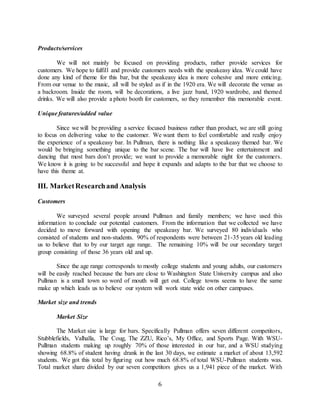 6
Products/services
We will not mainly be focused on providing products, rather provide services for
customers. We hope to fulfill and provide customers needs with the speakeasy idea. We could have
done any kind of theme for this bar, but the speakeasy idea is more cohesive and more enticing.
From our venue to the music, all will be styled as if in the 1920 era. We will decorate the venue as
a backroom. Inside the room, will be decorations, a live jazz band, 1920 wardrobe, and themed
drinks. We will also provide a photo booth for customers, so they remember this memorable event.
Unique features/added value
Since we will be providing a service focused business rather than product, we are still going
to focus on delivering value to the customer. We want them to feel comfortable and really enjoy
the experience of a speakeasy bar. In Pullman, there is nothing like a speakeasy themed bar. We
would be bringing something unique to the bar scene. The bar will have live entertainment and
dancing that most bars don’t provide; we want to provide a memorable night for the customers.
We know it is going to be successful and hope it expands and adapts to the bar that we choose to
have this theme at.
III. MarketResearchand Analysis
Customers
We surveyed several people around Pullman and family members; we have used this
information to conclude our potential customers. From the information that we collected we have
decided to move forward with opening the speakeasy bar. We surveyed 80 individuals who
consisted of students and non-students. 90% of respondents were between 21-35 years old leading
us to believe that to by our target age range. The remaining 10% will be our secondary target
group consisting of those 36 years old and up.
Since the age range corresponds to mostly college students and young adults, our customers
will be easily reached because the bars are close to Washington State University campus and also
Pullman is a small town so word of mouth will get out. College towns seems to have the same
make up which leads us to believe our system will work state wide on other campuses.
Market size and trends
Market Size
The Market size is large for bars. Specifically Pullman offers seven different competitors,
Stubblefields, Valhalla, The Coug, The ZZU, Rico’s, My Office, and Sports Page. With WSU-
Pullman students making up roughly 70% of those interested in our bar, and a WSU studying
showing 68.8% of student having drank in the last 30 days, we estimate a market of about 13,592
students. We got this total by figuring out how much 68.8% of total WSU-Pullman students was.
Total market share divided by our seven competitors gives us a 1,941 piece of the market. With
 