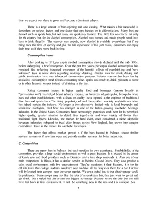 7
time we expect our share to grow and become a dominant player.
There is a large amount of bars opening and also closing. What makes a bar successful is
dependent on various factors and one factor that ours focuses on is differentiation. Many bars are
themed such as sports bars, but not many are speakeasy themed. The 1920 Era was hectic not only
for the country but for the alcohol consumption. Alcohol was banned and made people sneak into
bars to drink illegally. That secrecy was popular, now alcohol is available everywhere but if we
bring back that time of secrecy and give the full experience of live jazz music, customers can enjoy
their time as if they were back in time.
Consumption trends
After peaking in 1981, per capita alcohol consumption slowly declined until the mid-1990s,
before undergoing a brief resurgence. Over the past five years, per capita alcohol consumption has
remained flat, reflecting increased awareness of the harmful effects of overdrinking and "zero
tolerance" laws in some states regarding underage drinking. Stricter laws for drunk driving and
public intoxication have also influenced consumption patterns. Industry revenue has been hurt by
an alcohol consumption trend toward consuming wine, spirits and ready-to-drink products at home
or in other licensed venues instead of drinking at the bar.
Rising consumer interest in higher quality food and beverages (known broadly as
“premiumization”) has helped boost industry revenue, as hundreds of gastropubs, brewpubs, wine
bars and other establishments with a focus on quality have opened at the expense of traditional
dive bars and sports bars. The rising popularity of craft beer, cider, specialty cocktails and wine
has helped sustain the industry. No longer a beer alternative limited only to local brewpubs and
small-time hobbyists, craft beer has emerged as one of the fastest-growing alcoholic beverage
industries in the United States. Consumers have increasingly purchased craft beer for its perceived
higher quality, greater attention to detail, finer ingredients and wider variety of flavors than
traditional light beers. Likewise, the market for hard cider, once considered a niche alcoholic
beverage industries relegated to local cider houses across New England, has grown into a major
competitive force in the market for alcoholic beverages.
The factor that affects market growth is if the bars located in Pullman create similar
services as ours or if new bars open and provide similar services for better incentives.
C. Competition
There are many bars in Pullman but each provides its own experience. Stubblefields, a big
competitor, provides a large social environment as well a great location. It is located in the center
of Greek row and food providers such as Dominos and a taco shop surrounds it. Also one of our
main competitors is Ricos, it has a similar service as Behind Closed Doors. They also provide a
calm social environment with live entertainment. They’re weakness is their location, it is too far
off into town that college students wouldn’t want to drive all the way over there for a bar. Our bar
will be located near campus, near our target market. We are a styled bar, so our disadvantage could
be preference. Some people may not like the idea of a speakeasy bar, they just want to go out and
get drunk. But a styled bar can be also our biggest advantage because we are the only bar that will
have that back in time environment. It will be something new in the area and it is a unique idea.
 