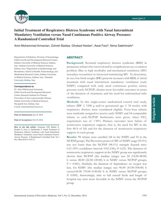 OriginalArticle
www.ijpm.inwww.ijpm.ir
1543International Journal of Preventive Medicine, Vol 5, No 12, December, 2014
Initial Treatment of Respiratory Distress Syndrome with Nasal Intermittent
Mandatory Ventilation versus Nasal Continuous Positive Airway Pressure:
A Randomized Controlled Trial
Amir‑Mohammad Armanian, Zohreh Badiee, Ghobad Heidari1
, Awat Feizi2
, Nima Salehimehr3
ABSTRACT
Background: Neonatal respiratory distress syndrome (RDS) in
premature infants who survived and its complications are a common
problem. Due to high morbidity and mechanical ventilation (MV)
nowadays researchers in interested minimizing MV. To determine,
in very low birth weight (BW) preterm neonates with RDS, if initial
treatment with nasal intermittent mandatory ventilation (early
NIMV) compared with early nasal continuous positive airway
pressure (early NCPAP) obtains more favorable outcomes in terms
of the duration of treatment, and the need for endotracheal tube
ventilation.
Methods: In this single‑center randomized control trial study,
infants  (BW  ≤  1500  g and/or gestational age  ≤  34  weeks) with
respiratory distress were considered eligible. Forty‑four infants
were randomly assigned to receive early‑NIMV and 54 comparable
infants to early‑NCPAP. Surfactants were given, when FIO2
requirement was of   >30%. Primary outcomes were failure of
noninvasive respiratory support, that is, the need for MV in the
first 48 h of life and for the duration of noninvasive respiratory
support in each group.
Results: 98 infants were enrolled (44 in the NIMV and 54 in the
NCPAP group). The Preventive power of MV of NIMV usage (95.5%)
was not lower than the NCPAP  (98.1%) strength  (hazard ratio:
0.21 (95% confidence interval: 0.02-2.66); P: 0.23). The duration of
noninvasive respiratory support in the NIMV group was significantly
shorter than NCPAP  (the median  (range) was 24  (18.00-48.00)
h versus 48.00  (22.00-120.00) h in NIMV versus NCPAP groups;
P  <  0.001). Similarly, the duration of dependency on oxygen was
less, for NIMV  (the median  (range) was 96.00  (41.00-504.00) h
versus144.00 (70.00-1130.00) h in NIMV versus NCPAP groups;
P: 0.009). Interestingly, time to full enteral feeds and length of
hospital stay were more favorable in the NIMV versus the NCPAP
group.
Department of Pediatrics, Division of Neonatology,
Child Growth and Development Research Center,
Isfahan University of Medical Sciences, Isfahan,
Iran, 1
Isfahan University of Medical Sciences,
Isfahan, Iran, 2
Department of Epidemiology and
Biostatistics, School of Health, Endocrinology and
Metabolism Research Center, Isfahan University
of Medical Sciences, Isfahan, Iran, 3
Almahdi
University, Isfahan, Iran
Correspondence to:
Dr. Amir-Mohammad Armanian,
Child Growth and Development Research
Center, Research Institute for Primary
Prevention of Non-communicable Disease,
Isfahan University of Medical Sciences,
Hezarjerib Ave, Isfahan, Iran
E-mail: armanian@med.mui.ac.ir
Date of Submission: Jul 19, 2014
Date of Acceptance: Oct 18, 2014
How to cite this article: Armanian AM, Badiee Z,
Heidari G, Feizi A, Salehimehr N. Initial Treatment of
Respiratory Distress Syndrome with Nasal Intermittent
Mandatory Ventilation versus Nasal Continuous Positive
Airway Pressure: A Randomized Controlled Trial. Int J
Prev Med 2014;5:1543-51.
 