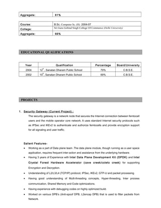 Aggregate: 81%
Course: B.Sc. Computer Sc. (H) 2004-07
College: Sri Guru Gobind Singh College Of Commerce (Delhi University)
Aggregate: 66%
Year Qualification Percentage Board/University
2004 12
th
, Sanatan Dharam Public School 79% C.B.S.E.
2002 10
th
, Sanatan Dharam Public School 69% C.B.S.E.
1. Security Gateway (Current Project).:
The security gateway is a network node that secures the Internet connection between femtocell
users and the mobile operator core network. It uses standard Internet security protocols such
as IPSec and IKEv2 to authenticate and authorize femtocells and provide encryption support
for all signaling and user traffic.
Salient Features-
• Working as a part of Data plane team .The data plane module, though running as a user space
application, requires frequent inter-action and assistance from the underlying hardware.
• Having 3 years of Experience with Intel Data Plane Development Kit (DPDK) and Intel
Crystal Forest Hardware Accelerator (cave creek/coleto creek) for supporting
Encryption and Decryption.
• Understanding of L2/L3/L4 (TCP/IP) protocol, IPSec, IKEv2, GTP-U and packet processing.
• Having good understanding of Multi-threading concepts, Hyper-threading, Inter process
communication, Shared Memory and Code optimizations.
• Having experience with debugging codes on highly optimized build.
• Worked on various DPB’s (Anti-spoof DPB, L2encap DPB) that is used to filter packets from
Network.
EDUCATIONAL QUALIFICATIONS
PROJECTS
 