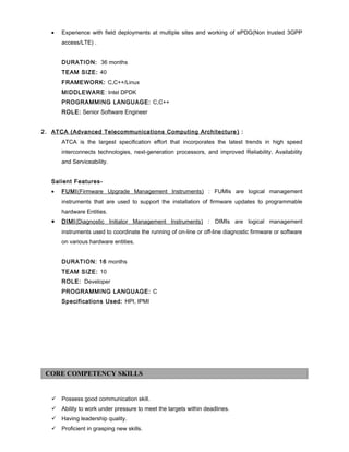 • Experience with field deployments at multiple sites and working of ePDG(Non trusted 3GPP
access/LTE) .
DURATION: 36 months
TEAM SIZE: 40
FRAMEWORK: C,C++/Linux
MIDDLEWARE: Intel DPDK
PROGRAMMING LANGUAGE: C,C++
ROLE: Senior Software Engineer
2. ATCA (Advanced Telecommunications Computing Architecture ) :
ATCA is the largest specification effort that incorporates the latest trends in high speed
interconnects technologies, next-generation processors, and improved Reliability, Availability
and Serviceability.
Salient Features-
• FUMI(Firmware Upgrade Management Instruments) : FUMIs are logical management
instruments that are used to support the installation of firmware updates to programmable
hardware Entities.
• DIMI(Diagnostic Initiator Management Instruments) : DIMIs are logical management
instruments used to coordinate the running of on-line or off-line diagnostic firmware or software
on various hardware entities.
DURATION: 16 months
TEAM SIZE: 10
ROLE: Developer
PROGRAMMING LANGUAGE: C
Specifications Used: HPI, IPMI
 Possess good communication skill.
 Ability to work under pressure to meet the targets within deadlines.
 Having leadership quality.
 Proficient in grasping new skills.
CORE COMPETENCY SKILLS
 
