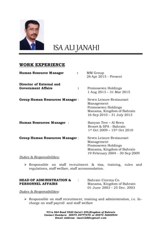 Villa 964 Road 5520 Galali 255,Kingdom of Bahrain
Contact Numbers: 00973 39777470 or 00973 36600944
Email Address: isaali22bh@gmail.com
ISA ALI JANAHI
WORK EXPERIENCE
Human Resource Manager : MM Group
26 Apr 2015 - Present
Director of External and
Government Affairs : Promoseven Holdings
1 Aug 2013 – 31 Mar 2015
Group Human Resources Manager : Seven Leisure Restaurant
Management
Promoseven Holdings
Manama, Kingdom of Bahrain
16 Sep 2010 – 31 July 2013
Human Resources Manager : Banyan Tree – Al Reen
Resort & SPA - Bahrain
1st Oct 2009 – 15th Oct 2010
Group Human Resources Manager : Seven Leisure Restaurant
Management
Promoseven Holdings
Manama, Kingdom of Bahrain
19 February 2004 - 30 Sep 2009
Duties & Responsibilities:
 Responsible on staff recruitment & visa, training, rules and
regulations, staff welfare, staff accommodation.
HEAD OF ADMINISTRATION & : Bahrain Cinema Co.
PERSONNEL AFFAIRS Manama, Kingdom of Bahrain
01 June 2003 – 25 Dec. 2003
Duties & Responsibilities:
 Responsible on staff recruitment, training and administration, i.e. In-
charge on staff payroll and staff welfare
 