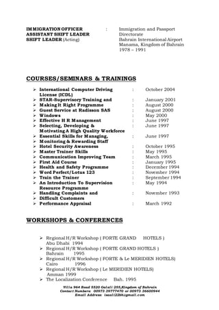 Villa 964 Road 5520 Galali 255,Kingdom of Bahrain
Contact Numbers: 00973 39777470 or 00973 36600944
Email Address: isaali22bh@gmail.com
IMMIGRATION OFFICER : Immigration and Passport
ASSISTANT SHIFT LEADER Directorate
SHIFT LEADER (Acting) Bahrain International Airport
Manama, Kingdom of Bahrain
1978 – 1991
COURSES/SEMINARS & TRAININGS
 International Computer Driving : October 2004
License (ICDL)
 STAR-Supervisory Training and : January 2001
 Making It Right Programme : August 2000
 Guest Service at Radisson SAS : August 2000
 Windows : May 2000
 Effective H R Management : June 1997
 Selecting, Developing & : June 1997
Motivating A High Quality Workforce
 Essential Skills for Managing, : June 1997
 Monitoring & Rewarding Staff
 Hotel Security Awareness : October 1995
 Master Trainer Skills : May 1995
 Communication Improving Team : March 1995
 First Aid Course : January 1995
 Health and Safety Programme : December 1994
 Word Perfect/Lotus 123 : November 1994
 Train the Trainer : September 1994
 An Introduction To Supervision : May 1994
Resource Programme
 Handling Complaints and : November 1993
 Difficult Customers
 Performance Appraisal : March 1992
WORKSHOPS & CONFERENCES
 Regional H/R Workshop ( FORTE GRAND HOTELS )
Abu Dhabi 1994
 Regional H/R Workshop ( FORTE GRAND HOTELS )
Bahrain 1995
 Regional H/R Workshop ( FORTE & Le MERIDIEN HOTELS)
Cairo 1996
 Regional H/R Workshop ( Le MERIDIEN HOTELS)
Amman 1999
 The Localization Conference Bah. 1995
 