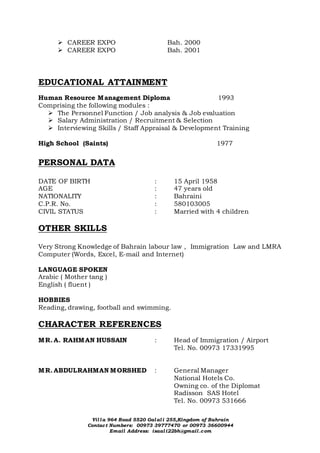 Villa 964 Road 5520 Galali 255,Kingdom of Bahrain
Contact Numbers: 00973 39777470 or 00973 36600944
Email Address: isaali22bh@gmail.com
 CAREER EXPO Bah. 2000
 CAREER EXPO Bah. 2001
EDUCATIONAL ATTAINMENT
Human Resource Management Diploma 1993
Comprising the following modules :
 The Personnel Function / Job analysis & Job evaluation
 Salary Administration / Recruitment & Selection
 Interviewing Skills / Staff Appraisal & Development Training
High School (Saints) 1977
PERSONAL DATA
DATE OF BIRTH : 15 April 1958
AGE : 47 years old
NATIONALITY : Bahraini
C.P.R. No. : 580103005
CIVIL STATUS : Married with 4 children
OTHER SKILLS
Very Strong Knowledge of Bahrain labour law , Immigration Law and LMRA
Computer (Words, Excel, E-mail and Internet)
LANGUAGE SPOKEN
Arabic ( Mother tang )
English ( fluent )
HOBBIES
Reading, drawing, football and swimming.
CHARACTER REFERENCES
MR. A. RAHMAN HUSSAIN : Head of Immigration / Airport
Tel. No. 00973 17331995
MR. ABDULRAHMAN MORSHED : General Manager
National Hotels Co.
Owning co. of the Diplomat
Radisson SAS Hotel
Tel. No. 00973 531666
 