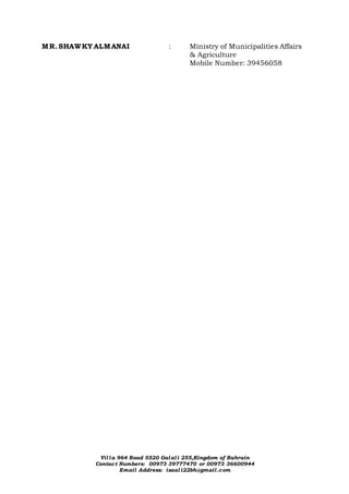 Villa 964 Road 5520 Galali 255,Kingdom of Bahrain
Contact Numbers: 00973 39777470 or 00973 36600944
Email Address: isaali22bh@gmail.com
MR. SHAWKY ALMANAI : Ministry of Municipalities Affairs
& Agriculture
Mobile Number: 39456058
 