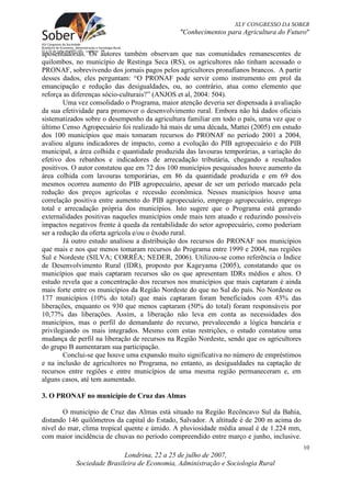 XLV CONGRESSO DA SOBER
                                              "Conhecimentos para Agricultura do Futuro"


aposentadorias. Os autores também observam que nas comunidades remanescentes de
quilombos, no município de Restinga Seca (RS), os agricultores não tinham acessado o
PRONAF, sobrevivendo dos jornais pagos pelos agricultores pronafianos brancos. A partir
desses dados, eles perguntam: “O PRONAF pode servir como instrumento em prol da
emancipação e redução das desigualdades, ou, ao contrário, atua como elemento que
reforça as diferenças sócio-culturais?” (ANJOS et al, 2004: 504).
        Uma vez consolidado o Programa, maior atenção deveria ser dispensada à avaliação
da sua efetividade para promover o desenvolvimento rural. Embora não há dados oficiais
sistematizados sobre o desempenho da agricultura familiar em todo o país, uma vez que o
último Censo Agropecuário foi realizado há mais de uma década, Mattei (2005) em estudo
dos 100 municípios que mais tomaram recursos do PRONAF no período 2001 a 2004,
avaliou alguns indicadores de impacto, como a evolução do PIB agropecuário e do PIB
municipal, a área colhida e quantidade produzida das lavouras temporárias, a variação do
efetivo dos rebanhos e indicadores de arrecadação tributária, chegando a resultados
positivos. O autor constatou que em 72 dos 100 municípios pesquisados houve aumento da
área colhida com lavouras temporárias, em 86 da quantidade produzida e em 69 dos
mesmos ocorreu aumento do PIB agropecuário, apesar de ser um período marcado pela
redução dos preços agrícolas e recessão econômica. Nesses municípios houve uma
correlação positiva entre aumento do PIB agropecuário, emprego agropecuário, emprego
total e arrecadação própria dos municípios. Isto sugere que o Programa está gerando
externalidades positivas naqueles municípios onde mais tem atuado e reduzindo possíveis
impactos negativos frente à queda da rentabilidade do setor agropecuário, como poderiam
ser a redução da oferta agrícola e/ou o êxodo rural.
        Já outro estudo analisou a distribuição dos recursos do PRONAF nos municípios
que mais e nos que menos tomaram recursos do Programa entre 1999 e 2004, nas regiões
Sul e Nordeste (SILVA; CORRÊA; NEDER, 2006). Utilizou-se como referência o Índice
de Desenvolvimento Rural (IDR), proposto por Kageyama (2005), constatando que os
municípios que mais captaram recursos são os que apresentam IDRs médios e altos. O
estudo revela que a concentração dos recursos nos municípios que mais captaram é ainda
mais forte entre os municípios da Região Nordeste do que no Sul do país. No Nordeste os
177 municípios (10% do total) que mais captaram foram beneficiados com 43% das
liberações, enquanto os 930 que menos captaram (50% do total) foram responsáveis por
10,77% das liberações. Assim, a liberação não leva em conta as necessidades dos
municípios, mas o perfil do demandante do recurso, prevalecendo a lógica bancária e
privilegiando os mais integrados. Mesmo com estas restrições, o estudo constatou uma
mudança de perfil na liberação de recursos na Região Nordeste, sendo que os agricultores
do grupo B aumentaram sua participação.
        Conclui-se que houve uma expansão muito significativa no número de empréstimos
e na inclusão de agricultores no Programa, no entanto, as desigualdades na captação de
recursos entre regiões e entre municípios de uma mesma região permaneceram e, em
alguns casos, até tem aumentado.

3. O PRONAF no município de Cruz das Almas

       O município de Cruz das Almas está situado na Região Recôncavo Sul da Bahia,
distando 146 quilômetros da capital do Estado, Salvador. A altitude é de 200 m acima do
nível do mar, clima tropical quente e úmido. A pluviosidade média anual é de 1.224 mm,
com maior incidência de chuvas no período compreendido entre março e junho, inclusive.
                                                                                           10
                           Londrina, 22 a 25 de julho de 2007,
           Sociedade Brasileira de Economia, Administração e Sociologia Rural
 
