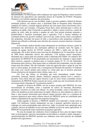 XLV CONGRESSO DA SOBER
                                                 "Conhecimentos para Agricultura do Futuro"


das associações. As informações sobre mudanças nas regras do Programa e outros assuntos
de interesse dos agricultores são repassados através do Conselho do FUMAC (Programa
Produzir) e em reuniões regulares das associações.
        Cabe destacar que no caso da Bahia, sendo o governo estadual e federal de distinta
orientação política, nos últimos anos, a prioridade dada ao Programa pelas instituições
estaduais foi relativa, existindo algumas políticas até certo ponto eram concorrentes com o
PRONAF como, por exemplo, o Programa Nossa Raiz, muito utilizado para o cultivo de
mandioca na região, onde é fornecido ao agricultor o adubo e outros corretivos, a partir de
análise de solos, além de realizar o preparo do solo. Este projeto pretende aumentar a
produtividade e transferir tecnologias para o agricultor. Com a recente mudança de
orientação política do governo estadual é provável que venha ocorrer maior convergência
dos programas, deixando um pouco de lado a concorrência entre programas estaduais e
federais que dificulta a utilização mais eficiente dos escassos recursos materiais e humanos
disponíveis.
        O movimento sindical decidiu entrar diretamente na assistência técnica a partir da
constatação das deficiências das instituições públicas de extensão rural. Na região, a
atuação da equipe técnica da FETAG começou em 2005 e ainda está em fase de
estruturação. Há só dois técnicos para uma área de abrangência de 14 municípios. No ano
de 2006 foram elaborados através dos sindicatos 1.118 projetos nesses municípios,
denotando que a maior parte dos projetos ainda é elaborada pela EBDA. Os cadastros dos
agricultores do PRONAF B são preenchidos por funcionários do sindicato e supervisados
pelos técnicos, enquanto os projetos para os restantes grupos (C, D e E) são elaborados
diretamente pelos técnicos. Hoje quase todos os sindicatos têm computador, mas faz algum
tempo atrás não tinham. Não são realizadas visitas de supervisão para o grupo B, mas sim
para os outros grupos, de acordo com o cronograma de liberação das parcelas. O sindicato
não conta com veículo próprio para realizar as visitas pelo que os técnicos procuram
formas alternativas de transporte (moto, ônibus, topic, etc.).
        Em Cruz das Almas, as atividades que mais demandaram crédito foram:
citricultura, maracujá, banana, inhame, mandioca, pequenos animais (aves e suínos) e
pecuária. Uma crítica feita por alguns técnicos é que no início foram concedidos muitos
empréstimos do PRONAF B para concerto de cercas, sendo que este investimento não traz
um retorno direto (chamado de “investimento macho”).
        Segundo os técnicos da EBDA, um dos avanços trazidos pelo PRONAF foi certa
diversificação de atividades, como a expansão do cultivo do maracujá, floricultura,
apicultura e incentivo ao cultivo do inhame. As outras atividades, como a citricultura e o
cultivo da mandioca já eram tradicionais na região. Observa-se uma redução no cultivo do
fumo e seria assunto interessante para futuros estudos procurar saber se a existência de
recursos disponíveis para outras culturas através do PRONAF possa ter contribuído para
reduzir a dependência do agricultor das empresas fumageiras.
        Ainda segundo os técnicos, o PRONAF também teria reduzindo o êxodo rural na
região. Um fenômeno comum antigamente era que o pequeno agricultor precisava se
empregar em outras propriedades para sobreviver, então, no período mais apropriado para
o plantio, deixava de trabalhar na sua terra para trabalhar na terra de outros agricultores. O
PRONAF teria permitido maior autonomia ao pequeno agricultor.
        No caso da atuação dos sindicatos, houve mudança de foco, pois até algum tempo
atrás as preocupações estavam concentradas na previdência e atenção à saúde, enquanto a
operacionalização do PRONAF permitiu aos sindicatos estar mais próximo da realidade
produtiva dos agricultores.
                                                                                                 14
                            Londrina, 22 a 25 de julho de 2007,
            Sociedade Brasileira de Economia, Administração e Sociologia Rural
 