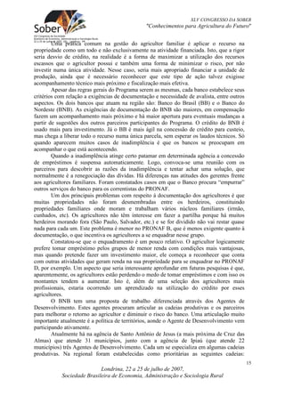 XLV CONGRESSO DA SOBER
                                               "Conhecimentos para Agricultura do Futuro"


        Uma prática comum na gestão do agricultor familiar é aplicar o recurso na
propriedade como um todo e não exclusivamente na atividade financiada. Isto, que a rigor
seria desvio de crédito, na realidade é a forma de maximizar a utilização dos recursos
escassos que o agricultor possui e também uma forma de minimizar o risco, por não
investir numa única atividade. Nesse caso, seria mais apropriado financiar a unidade de
produção, ainda que é necessário reconhecer que este tipo de ação talvez exigisse
acompanhamento técnico mais próximo e fiscalização mais efetiva.
        Apesar das regras gerais do Programa serem as mesmas, cada banco estabelece seus
critérios com relação a exigências de documentação e necessidade de avalista, entre outros
aspectos. Os dois bancos que atuam na região são: Banco do Brasil (BB) e o Banco do
Nordeste (BNB). As exigências de documentação do BNB são maiores, em compensação
fazem um acompanhamento mais próximo e há maior apertura para eventuais mudanças a
partir de sugestões dos outros parceiros participantes do Programa. O crédito do BNB é
usado mais para investimento. Já o BB é mais ágil na concessão de crédito para custeio,
mas chega a liberar todo o recurso numa única parcela, sem esperar os laudos técnicos. Só
quando aparecem muitos casos de inadimplência é que os bancos se preocupam em
acompanhar o que está acontecendo.
        Quando a inadimplência atinge certo patamar em determinada agência a concessão
de empréstimos é suspensa automaticamente. Logo, convoca-se uma reunião com os
parceiros para descobrir as razões da inadimplência e tentar achar uma solução, que
normalmente é a renegociação das dívidas. Há diferenças nas atitudes dos gerentes frente
aos agricultores familiares. Foram constatados casos em que o Banco procura “empurrar”
outros serviços do banco para os correntistas do PRONAF.
        Um dos principais problemas com respeito à documentação dos agricultores é que
muitas propriedades não foram desmembradas entre os herdeiros, constituindo
propriedades familiares onde moram e trabalham vários núcleos familiares (irmão,
cunhados, etc). Os agricultores não têm interesse em fazer a partilha porque há muitos
herdeiros morando fora (São Paulo, Salvador, etc.) e se for dividido não vai restar quase
nada para cada um. Este problema é menor no PRONAF B, que é menos exigente quanto à
documentação, o que incentiva os agricultores a se enquadrar nesse grupo.
        Constatou-se que o enquadramento é um pouco relativo. O agricultor logicamente
prefere tomar empréstimo pelos grupos de menor renda com condições mais vantajosas,
mas quando pretende fazer um investimento maior, ele começa a reconhecer que conta
com outras atividades que geram renda na sua propriedade para se enquadrar no PRONAF
D, por exemplo. Um aspecto que seria interessante aprofundar em futuras pesquisas é que,
aparentemente, os agricultores estão perdendo o medo de tomar empréstimos e com isso os
montantes tendem a aumentar. Isto é, além de uma seleção dos agricultores mais
profissionais, estaria ocorrendo um aprendizado na utilização do crédito por esses
agricultores.
        O BNB tem uma proposta de trabalho diferenciada através dos Agentes de
Desenvolvimento. Estes agentes procuram articular as cadeias produtivas e os parceiros
para melhorar o retorno ao agricultor e diminuir o risco do banco. Uma articulação muito
importante atualmente é a política de territórios, aonde o Agente de Desenvolvimento vem
participando ativamente.
        Atualmente há na agência de Santo Antônio de Jesus (a mais próxima de Cruz das
Almas) que atende 31 municípios, junto com a agência de Ipiaú (que atende 22
municípios) três Agentes de Desenvolvimento. Cada um se especializa em algumas cadeias
produtivas. Na regional foram estabelecidas como prioritárias as seguintes cadeias:
                                                                                             15
                           Londrina, 22 a 25 de julho de 2007,
           Sociedade Brasileira de Economia, Administração e Sociologia Rural
 