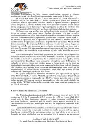 XLV CONGRESSO DA SOBER
                                                "Conhecimentos para Agricultura do Futuro"


citricultura, bovinocultura de leite, banana, mandiocultura, pupunha e sistemas
agroflorestais, sendo estes dois últimos mais orientados para a região do Baixo Sul.
        O modelo dos agentes já tem 12 anos, mas passou por várias reformulações.
Primeiro começou, com apoio do PNUD, com a capacitação de agentes para fomentar a
organização entre os agricultores familiares. Depois os agentes passaram a prospectar
crédito e negócios. A atuação do BNB como banco de desenvolvimento é ainda tímida
porque tem pouco pessoal disponível. Só para acompanhar a política dos territórios tem
que atender quatro territórios diferentes que fazem parte da jurisdição das duas agências.
        Os bancos em geral confiam nos laudos técnicos das instituições idôneas para
liberar os recursos, tendo como norma fiscalizar diretamente 10% das operações,
escolhidas aleatoriamente. Além disso, são realizadas visitas surpresa onde houver suspeita
de fraude e quando são constados problemas, comunicados á ouvidoria agrária do MDA.
No entanto, a capacidade real de operacionalizar esses critérios é limitada devido ao
elevado número de operações e carências na disponibilidade de técnicos. Atualmente há
demora na avaliação dos projetos pelo banco, sendo que o recurso nem sempre chega a ser
liberado no período mais apropriado para o plantio, representando um risco para o
agricultor. No ano de 2006 a demora chegou em algum momento até 3 ou 4 meses, o que
levou a rejeitar a apresentação de novas propostas por não poder atendê-las em tempo
hábil.
        Foi reconhecido pelos entrevistados que existem um trade-off entre a expansão do
número de clientes para atender o público alvo do PRONAF e maiores exigências na hora
de conceder e fiscalizar os empréstimos. Se os critérios ficarem mais rígidos, muitos
agricultores teriam dificuldades o que restringiria a abrangência social do Programa. Na
realidade, os critérios ficam mais rígidos quando o banco avalia que há risco de
inadimplência, como ocorrido recentemente no caso da bovinocultura, onde só financiam
caso constatem que o produtor já está estruturado. Outro exemplo é o aval grupal, que foi
suspenso depois de muitos casos de inadimplência. Além disso, hoje só toma recursos
superiores a R$ 10 mil pelo BNB quem tiver avalista.
        Os agentes entrevistados apontaram dificuldades para operacionalizar algumas
linhas dentro do PRONAF, como o PRONAF Agroindústria, pela exigência de que 70% da
matéria–prima provenha a propriedade, ou o PRONAF Jovem que exige que os jovens
tenham cursado 120 horas de cursos de capacitação que não estão sendo ofertados na
região. A linha PRONAF Mulher também tem sido muito pouco procurada, possivelmente
por falta de informação.


4. Estudo de caso na comunidade Sapucainha

        Das 25 unidades familiares pesquisadas, 8 (32%) possuem menos e 1 há, 13 (52 %)
possuem de 1-10 ha, 3 propriedades (12%) possuem de 10-50 ha, 1 propriedade (4%)
possui mais de 50ha. Constata-se, portanto, o caráter claramente minifundista da
agricultura familiar na comunidade, pois 21 unidades (84%) possuem menos de 10 há,
coincidindo com os dados para o município, onde 90% das propriedades têm menos de 10
hectares.
        A estrutura fundiária estudada reflete as enormes desigualdades observadas no meio
rural. Assim, enquanto na comunidade encontram-se situadas as casas sede de algumas
fazendas de pecuária, 32% dos agricultores contam com área inferior a um hectare. A
formação de estes minifúndios, que correspondem bem à categoria de agricultores
                                                                                              16
                            Londrina, 22 a 25 de julho de 2007,
            Sociedade Brasileira de Economia, Administração e Sociologia Rural
 