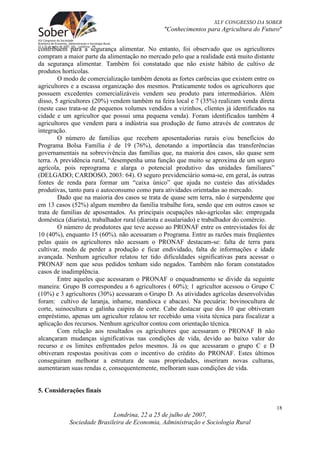 XLV CONGRESSO DA SOBER
                                                "Conhecimentos para Agricultura do Futuro"


contribuem para a segurança alimentar. No entanto, foi observado que os agricultores
compram a maior parte da alimentação no mercado pelo que a realidade está muito distante
da segurança alimentar. Também foi constatado que não existe hábito de cultivo de
produtos hortícolas.
        O modo de comercialização também denota as fortes carências que existem entre os
agricultores e a escassa organização dos mesmos. Praticamente todos os agricultores que
possuem excedentes comercializáveis vendem seu produto para intermediários. Além
disso, 5 agricultores (20%) vendem também na feira local e 7 (35%) realizam venda direta
(neste caso trata-se de pequenos volumes vendidos a vizinhos, clientes já identificados na
cidade e um agricultor que possui uma pequena venda). Foram identificados também 4
agricultores que vendem para a indústria sua produção de fumo através de contratos de
integração.
        O número de famílias que recebem aposentadorias rurais e/ou benefícios do
Programa Bolsa Família é de 19 (76%), denotando a importância das transferências
governamentais na sobrevivência das famílias que, na maioria dos casos, são quase sem
terra. A previdência rural, “desempenha uma função que muito se aproxima de um seguro
agrícola, pois reprograma e alarga o potencial produtivo das unidades familiares”
(DELGADO; CARDOSO, 2003: 64). O seguro previdenciário soma-se, em geral, às outras
fontes de renda para formar um “caixa único” que ajuda no custeio das atividades
produtivas, tanto para o autoconsumo como para atividades orientadas ao mercado.
        Dado que na maioria dos casos se trata de quase sem terra, não é surpendente que
em 13 casos (52%) algum membro da família trabalhe fora, sendo que em outros casos se
trata de famílias de aposentados. As principais ocupações não-agrícolas são: empregada
doméstica (diarista), trabalhador rural (diarista e assalariado) e trabalhador do comércio.
        O número de produtores que teve acesso ao PRONAF entre os entrevistados foi de
10 (40%), enquanto 15 (60%). não acessaram o Programa. Entre as razões mais freqüentes
pelas quais os agricultores não acessam o PRONAF destacam-se: falta de terra para
cultivar, medo de perder a produção e ficar endividado, falta de informações e idade
avançada. Nenhum agricultor relatou ter tido dificuldades significativas para acessar o
PRONAF nem que seus pedidos tenham sido negados. Também não foram constatados
casos de inadimplência.
        Entre aqueles que acessaram o PRONAF o enquadramento se divide da seguinte
maneira: Grupo B correspondeu a 6 agricultores ( 60%); 1 agricultor acessou o Grupo C
(10%) e 3 agricultores (30%) acessaram o Grupo D. As atividades agrícolas desenvolvidas
foram: cultivo de laranja, inhame, mandioca e abacaxi. Na pecuária: bovinocultura de
corte, suinocultura e galinha caipira de corte. Cabe destacar que dos 10 que obtiveram
empréstimo, apenas um agricultor relatou ter recebido uma visita técnica para fiscalizar a
aplicação dos recursos. Nenhum agricultor contou com orientação técnica.
        Com relação aos resultados os agricultores que acessaram o PRONAF B não
alcançaram mudanças significativas nas condições de vida, devido ao baixo valor do
recurso e os limites enfrentados pelos mesmos. Já os que acessaram o grupo C e D
obtiveram respostas positivas com o incentivo do crédito do PRONAF. Estes últimos
conseguiram melhorar a estrutura de suas propriedades, inseriram novas culturas,
aumentaram suas rendas e, consequentemente, melhoram suas condições de vida.


5. Considerações finais

                                                                                              18
                            Londrina, 22 a 25 de julho de 2007,
            Sociedade Brasileira de Economia, Administração e Sociologia Rural
 
