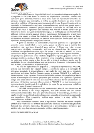 XLV CONGRESSO DA SOBER
                                                "Conhecimentos para Agricultura do Futuro"


        Os dados citados sobre disponibilidade de técnicos nas instituições encarregadas de
acompanhar o PRONAF frente ao número de empréstimos concedidos, mesmo sem
considerar que a demanda potencial é ainda muito maior da efetivamente atendida e as
carências materiais das instituições, já reflete as grandes limitações ao apoio técnico
necessário viabilizar o Programa como instrumento efetivo de desenvolvimento rural. A
orientação só é dada quando o agricultor procura diretamente o técnico ou quando aparece
algum problema novo. Isto denota que já ocorre certa “rotinização” do PRONAF, onde, na
maioria dos casos, o agricultor toma recursos para realizar o mesmo cultivo que já
realizava há muitos anos, com a mesma tecnologia, e as instituições de assistência técnica
elaboram projetos em serie seguindo critérios padronizados. Seria necessário investir mais
recursos e/ou mudar a cultura das instituições da assistência técnica que, na Bahia,
encontram-se realmente sucateadas, ou procurar novos parceiros institucionais para dar
verdadeira orientação técnica ao agricultor familiar.
        A partir da realidade da comunidade pesquisada questiona-se a aplicação de
conceitos como pluriatividade e novo rural, quando se observa que a maioria dos
agricultores não tem terra disponível para cultivar. É lógico que estas pessoas
desempenhem atividades remuneradas, agrícolas ou não-agrícolas. No passado, as
atividades eram predominantemente agrícolas porque o mercado de trabalho era pouco
desenvolvido. Hoje o trabalho agrícola divide participação com outros tipos de atividades, ,
em geral pouco qualificadas, como o trabalho de pedreiro, vigilante, pequenos serviços ou
emprego doméstico. Assim, os dados estatísticos sobre ocupações e rendas não-agrícolas
no meio rural podem ocultar o fato de que não se trata de produtores rurais, mas de
assalariados devido à insuficiência de recursos produtivos. Trata-se da velha questão, hoje
fora de moda, do minifúndio e da proletarização.
        No caso dos agricultores dos grupos C e D é inegável a importância do PRONAF,
embora seja necessário dar especial atenção à assistência técnica e à superação de
problemas associados à comercialização e agregação de valor, que são os principais
gargalos da agricultura familiar. Todavia, quando se trata de PRONAF B o problema é
mais complexo: o que é possível fazer com os limitados recursos dos empréstimos? Quais
seriam as tecnologias sociais mais apropriadas para viabilizar esse segmento? É possível
atingir uma renda razoável com essas atividades? Em definitiva, devem ser analisados os
problemas estruturais e sugeridas soluções, senão o PRONAF B vai atuar mais como um
programa (muito insuficiente) de transferência de renda do que como uma verdadeira
alternativa para o desenvolvimento rural.
        O PRONAF ainda apresenta desafios importantes do ponto de vista institucional. O
trabalho em parceria é um avanço importante, mas cada parceiro tem uma cultura
institucional diferenciada e falta uma proposta articulada de maior fôlego, discutindo as
opções produtivas, escolhendo as tecnologias mais adequadas e fomentando a organização
dos agricultores. Uma expectativa positiva neste sentido é a atual política de
desenvolvimento territorial.
        Não é conveniente colocar a todos os agricultores familiares na mesma categoria
(embora esta observação não pretenda desqualificar a utilização do conceito de agricultura
familiar), mas apontar a necessidade de reconhecer as especificidades e as tensões que
existem entre seus diversos grupos e orientar políticas específicas para eles.

REFERÊNCIAS BIBLIOGRÁFICAS



                                                                                               19
                            Londrina, 22 a 25 de julho de 2007,
            Sociedade Brasileira de Economia, Administração e Sociologia Rural
 