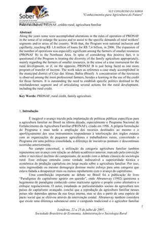 XLV CONGRESSO DA SOBER
                                                 "Conhecimentos para Agricultura do Futuro"


Palavras-chaves: PRONAF, crédito rural, agricultura familiar

Abstract
Along the years some were accomplished alterations in the rules of operation of PRONAF
in the sense of to enlarge the access and to assist to the specific demands of rural workers'
segments and/or areas of the country. With that, the Program won national inclusion and
capillarity, reaching R$ 1,8 million of loans for R$ 7,4 billion, in 2006. The expansion of
the number of operations was especially significant among the farmers of smaller resources
(PRONAF B) in the Northeast Area. In spite of considering this positive fact, it is
questioned if the Program is treating the diversity of the family agriculture appropriately,
mainly regarding the farmers of smaller resources, in the sense of a true instrument for the
rural development, or if, on the opposite, PRONAF B is just being faced as one more
program of transfer of income. The work takes as reference a case study accomplished in
the municipal district of Cruz das Almas, Bahia (Brasil). A concentration of the resources
is observed among the most professional farmers, besides a learning in the use of the credit
for those farmers. It is outstanding the need to establish specific politics destined to the
minilandowner segment and of articulating several actions for the rural development,
including the rural credit.

Key Words: PRONAF, rural credit, family agriculture.



1. Introdução

        È inegável o avanço trazido pela implantação de políticas públicas específicas para
a agricultura familiar no Brasil na última década, especialmente o Programa Nacional de
Fortalecimento da Agricultura Familiar (PRONAF), criado em 1996. A própria formulação
do Programa e mais tarde a ampliação dos recursos destinados ao mesmo e o
aperfeiçoamento dos seus instrumentos responderam à interlocução dos órgãos estatais
com as organizações de pequenos agricultores e trabalhadores rurais, convertendo o
Programa em uma política consolidada, a diferença de iniciativas pontuais e descontínuas
ocorridas anteriormente.
        No campo conceitual, a utilização da categoria agricultura familiar também
representou um avanço com relação ao debate acadêmico anterior, marcado pela convicção
sobre o inevitável declínio do campesinato, de acordo com o debate clássico da sociologia
rural. Esse enfoque entendia como verdade indiscutível a superioridade técnica e
econômica da produção capitalista em larga escala sobre a agricultura familiar. Por isso,
seria ingenuidade ou mesmo demagogia destinar muito esforço para uma categoria que
estava fadada a desaparecer mais ou menos rapidamente com o avanço do capitalismo.
        Uma contribuição importante ao debate no Brasil foi a publicação do livro
“Paradigmas do capitalismo agrário em questão”, onde Abramovay (1992) questiona a
hegemonia do paradigma conhecido como marxismo agrário e propõe como alternativa o
enfoque regulacionista. O autor, estudando as particularidades sociais da agricultura nos
países do capitalismo avançado, conclui que a reprodução da agricultura familiar nesses
países não dependeu apenas da sua força interna, mas se deu a partir de uma espécie de
pacto social que se efetivou através da intervenção estatal. Abramovay também considera
que existe uma diferença substancial entre o camponês tradicional e o agricultor familiar
                                                                                                2
                            Londrina, 22 a 25 de julho de 2007,
            Sociedade Brasileira de Economia, Administração e Sociologia Rural
 