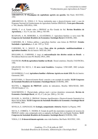 XLV CONGRESSO DA SOBER
                                                "Conhecimentos para Agricultura do Futuro"

ABRAMOVAY, R. Paradigmas do capitalismo agrário em questão. São Paulo: HUCITEC,
1992.

ABRAMOVAY, R.; VEIGA J. E. Novas instituições para o desenvolvimento rural: o caso do
Programa Nacional de Fortalecimento da Agricultura Familiar (PRONAF). Texto para Discussão,
n o 641, Brasília: FIPE/IPEA, 1999.

ANJOS, F. et al. Estudo sobre o PRONAF no Rio Grande do Sul. Revista Brasileira de
Agrociência, v. 10, no 4, out.-dez. 2004, p. 503-509.

BUAINAIN, A. M.; ROMEIRO, A.; GUANZIROLI, C. Agricultura familiar e o novo rural. XL
Congresso da Sociedade Brasileira de Economia e Sociologia Rural (CD-ROM), 2002.

CARNEIRO, M. J. Política pública e agricultura familiar: uma leitura do PRONAF. Estudos
Sociedade e Agricultura, n. 8, abr. 1997, p. 70-82.

CARNEIRO, M. J.; MALUF, R. (org.) Para além da produção: multifuncionalidade e
agricultura familiar. Rio de Janeiro: MAUAD, 2003.

DELGADO, G.; CARDOSO, J. (org.) A universalização dos direitos sociais no Brasil: a
Previdência Rural nos anos 90. Brasília: IPEA, 2003.

FAO/INCRA Perfil da agricultura familiar no Brasil. Dossiê estatístico. Brasília: FAO/INCRA,
1996.

GRAZIANO DA SILVA, J. O novo rural brasileiro. Campinas: UNICAMP, 2002 (coleção
Pesquisas 1).

GUANZIROLI, C et al, Agricultura familiar e Reforma Agrária no século XXI. Rio de Janeiro:
Garamond, 2001.

KAGEYAMA, A. Desenvolvimento Rural: conceito e um exemplo de medida. XLIII Congresso
da Sociedade Brasileira de Economia e Sociologia Rural (CD-ROM), 2005.

MATTEI, L. Impactos do PRONAF: análise de indicadores. Brasília: MDA/NEAD, 2005.
(NEAD Estudos no 11).

NASCIMENTO, C. Pluriatividade, pobreza rural e serviço doméstico remunerado. Revista de
Economia e Sociologia Rural, vol. 42, no 2, abr./jun. 2004, p. 341-364.

OLALDE, A.; MATOS, E. PRONAF, Sistemas Agroflorestais e Desenvolvimento Sustentável no
Baixo Sul da Bahia. XLIII Congresso da Sociedade Brasileira de Economia e Sociologia Rural
(CD-ROM), 2005.

SEVILLA, E.; GONZALEZ, M. Ecología, campesinado e historia. Madrid: La Piqueta, 1995.

SILVA, F.; CORRÊA, V.; NEDER, H. Estudo do perfil dos municípios receptores de recursos do
PRONAF crédito: uma comparação entre as captações da Região Sul e da Região Nordeste. XLIV
Congresso da Sociedade Brasileira de Economia e Sociologia Rural (CD-ROM), 2006.

VEIGA, J. E. O desenvolvimento agrícola: uma visão histórica. São Paulo: HUCITEC, 1991.


                                                                                               20
                            Londrina, 22 a 25 de julho de 2007,
            Sociedade Brasileira de Economia, Administração e Sociologia Rural
 