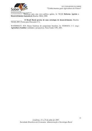 XLV CONGRESSO DA SOBER
                                             "Conhecimentos para Agricultura do Futuro"

_____________ Diretrizes para uma nova política agrária. In: NEAD Reforma Agrária e
Desenvolvimento Sustentável, Brasìlia: MDA, 2000.

_____________ O Brasil Rural precisa de uma estratégia de desenvolvimento. Brasília:
NEAD, 2001 (Textos para Discussão no 1).

WANDERLEY, M.N. Raízes históricas do campesinato brasileiro. In: TEDESCO, J. C. (org.)
Agricultura Familiar: realidades e perspectivas. Passo Fundo: UPE, 2001.




                                                                                         21
                           Londrina, 22 a 25 de julho de 2007,
           Sociedade Brasileira de Economia, Administração e Sociologia Rural
 