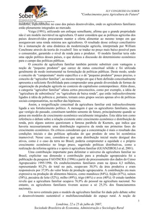 XLV CONGRESSO DA SOBER
                                                "Conhecimentos para Agricultura do Futuro"


moderno, especialmente no caso dos países desenvolvidos, onde os agricultores familiares
estão plenamente integrados ao mercado.
        Veiga (1991), utilizando um enfoque semelhante, afirma que a grande propriedade
não é um modelo inevitável na agricultura. O autor considera que as políticas agrícolas dos
países desenvolvidos procuraram manter a oferta alimentar ao mesmo tempo em que
asseguravam uma renda mínima aos agricultores. O resultado desse esforço conciliatório
foi a instauração de uma dinâmica da modernização agrícola, interpretada por William
Conchrane através da teoria do treadmill. Isto se traduz no preço mais baixo possível para
o consumidor, garantido o nível de renda para o produtor. O modelo familiar teria sido
uma opção política desses países, o que desloca a discussão do determinismo econômico
para o campo das políticas públicas.
        O conceito de agricultura familiar também permite substituir com vantagens a
noção de “pequeno produtor” que carece de status conceitual sólido e foi utilizada
geralmente de modo instrumental na formulação de políticas públicas. Deste modo, sendo
o conceito de “campesinato” muito específico e o de “pequeno produtor” pouco preciso, o
conceito de “agricultor familiar”, ao mesmo tempo em que é bem definido conceitualmente
apresenta a suficiente flexibilidade para compreender uma grande diversidade de formas de
organização da produção agrícola no contexto do capitalismo contemporâneo. Além disso,
a categoria “agricultor familiar” afasta certos preconceitos, como por exemplo, a idéia de
“agricultura de subsistência” ou “agricultura de baixa renda”, que estão indissoluvelmente
ligados à idéia de pobreza e, portanto, tornam estes grupos sociais apenas alvo de políticas
sociais compensatórias, na melhor das hipóteses.
        Assim, a resignificação conceitual da agricultura familiar está indissoluvelmente
ligada a seu fortalecimento político. A mensagem é que os agricultores familiares, mais
que vestígio do passado, constituem também semente de futuro, principalmente quando se
pensa em modelos de crescimento econômico socialmente integrados. Esta idéia tem como
referência o debate sobre a relação existente entre crescimento econômico e distribuição de
renda, pois alguns autores questionam a famosa parábola de Kuznets, que indica que
haveria necessariamente uma distribuição regressiva da renda nas primeiras fases do
crescimento econômico. Os críticos consideram que a concentração é mais o resultado das
condições iniciais e das políticas aplicadas do que produto de uma lei econômica
inamovível. Nesse caso, considera-se que uma distribuição inicial muito desigual dos
ativos, como é o caso da terra no Brasil, poderia comprometer a equidade e o próprio
crescimento econômico no longo prazo, sugerindo políticas distributivas, como a
realização da reforma agrária e o apoio à agricultura familiar (GUANZIROLI et al, 2001).
        Uma contribuição importante para delimitar o universo da agricultura familiar no
Brasil, explicitar sua dimensão e contribuição para a produção agropecuária foi a
publicação da pesquisa FAO/INCRA (1996) a partir do processamento dos dados do Censo
Agropecuário 1995/1996. Os estabelecimentos familiares eram na época 4,3 milhões,
representando 85,2% do total no país, ocupavam 30,5% da área produtiva e eram
responsáveis por 37,9% do valor bruto de produção agropecuária. A contribuição era mais
expressiva na produção de alimentos básicos, como mandioca (84%), feijão (67%), suínos
(58%), pecuária de leite (52%), milho (49%), trigo (46%) e aves (40%). O estudo também
revela que a agricultura familiar ocupava 76,9% do pessoal na agricultura nacional. No
entanto, os agricultores familiares tiveram acesso a só 25,3% dos financiamentos
nacionais.
        Um novo estímulo para o modelo da agricultura familiar foi dado pelo debate sobre
o desenvolvimento sustentável e multifuncionalidade do espaço rural. A noção de
                                                                                               3
                            Londrina, 22 a 25 de julho de 2007,
            Sociedade Brasileira de Economia, Administração e Sociologia Rural
 