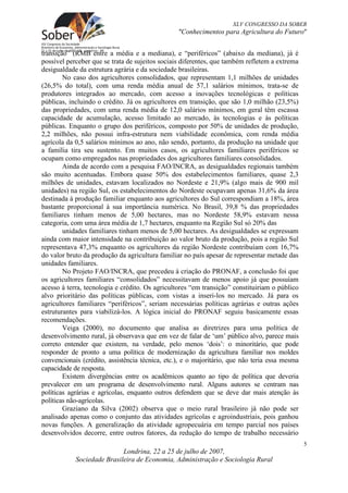 XLV CONGRESSO DA SOBER
                                                 "Conhecimentos para Agricultura do Futuro"


transição” (RMB entre a média e a mediana), e “periféricos” (abaixo da mediana), já é
possível perceber que se trata de sujeitos sociais diferentes, que também refletem a extrema
desigualdade da estrutura agrária e da sociedade brasileiras.
        No caso dos agricultores consolidados, que representam 1,1 milhões de unidades
(26,5% do total), com uma renda média anual de 57,1 salários mínimos, trata-se de
produtores integrados ao mercado, com acesso a inovações tecnológicas e políticas
públicas, incluindo o crédito. Já os agricultores em transição, que são 1,0 milhão (23,5%)
das propriedades, com uma renda média de 12,0 salários mínimos, em geral têm escassa
capacidade de acumulação, acesso limitado ao mercado, às tecnologias e às políticas
públicas. Enquanto o grupo dos periféricos, composto por 50% de unidades de produção,
2,2 milhões, não possui infra-estrutura nem viabilidade econômica, com renda média
agrícola da 0,5 salários mínimos ao ano, não sendo, portanto, da produção na unidade que
a família tira seu sustento. Em muitos casos, os agricultores familiares periféricos se
ocupam como empregados nas propriedades dos agricultores familiares consolidados.
        Ainda de acordo com a pesquisa FAO/INCRA, as desigualdades regionais também
são muito acentuadas. Embora quase 50% dos estabelecimentos familiares, quase 2,3
milhões de unidades, estavam localizados no Nordeste e 21,9% (algo mais de 900 mil
unidades) na região Sul, os estabelecimentos do Nordeste ocupavam apenas 31,6% da área
destinada à produção familiar enquanto aos agricultores do Sul correspondiam a 18%, área
bastante proporcional à sua importância numérica. No Brasil, 39,8 % das propriedades
familiares tinham menos de 5,00 hectares, mas no Nordeste 58,9% estavam nessa
categoria, com uma área média de 1,7 hectares, enquanto na Região Sul só 20% das
        unidades familiares tinham menos de 5,00 hectares. As desigualdades se expressam
ainda com maior intensidade na contribuição ao valor bruto da produção, pois a região Sul
representava 47,3% enquanto os agricultores da região Nordeste contribuíam com 16,7%
do valor bruto da produção da agricultura familiar no país apesar de representar metade das
unidades familiares.
        No Projeto FAO/INCRA, que precedeu à criação do PRONAF, a conclusão foi que
os agricultores familiares “consolidados” necessitavam de menos apoio já que possuíam
acesso à terra, tecnologia e crédito. Os agricultores “em transição” constituiriam o público
alvo prioritário das políticas públicas, com vistas a inseri-los no mercado. Já para os
agricultores familiares “periféricos”, seriam necessárias políticas agrárias e outras ações
estruturantes para viabilizá-los. A lógica inicial do PRONAF seguiu basicamente essas
recomendações.
        Veiga (2000), no documento que analisa as diretrizes para uma política de
desenvolvimento rural, já observava que em vez de falar de ‘um’ público alvo, parece mais
correto entender que existem, na verdade, pelo menos ‘dois’: o minoritário, que pode
responder de pronto a uma política de modernização da agricultura familiar nos moldes
convencionais (crédito, assistência técnica, etc.), e o majoritário, que não teria essa mesma
capacidade de resposta.
        Existem divergências entre os acadêmicos quanto ao tipo de política que deveria
prevalecer em um programa de desenvolvimento rural. Alguns autores se centram nas
políticas agrárias e agrícolas, enquanto outros defendem que se deve dar mais atenção às
políticas não-agrícolas.
        Graziano da Silva (2002) observa que o meio rural brasileiro já não pode ser
analisado apenas como o conjunto das atividades agrícolas e agroindustriais, pois ganhou
novas funções. A generalização da atividade agropecuária em tempo parcial nos países
desenvolvidos decorre, entre outros fatores, da redução do tempo de trabalho necessário
                                                                                                5
                            Londrina, 22 a 25 de julho de 2007,
            Sociedade Brasileira de Economia, Administração e Sociologia Rural
 
