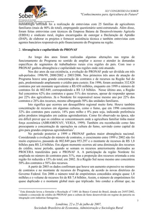 XLV CONGRESSO DA SOBER
                                                       "Conhecimentos para Agricultura do Futuro"


metodologia utilizada foi a realização de entrevistas com 25 famílias de agricultores
familiares (mais de 80% do total), empregando questionário semi-estruturado. Além disso,
foram feitas entrevistas com técnicos da Empresa Baiana de Desenvolvimento Agrícola
(EBDA) e sindicato rural, órgãos encarregados de outorgar a Declaração de Aptidão
(DAP), de elaborar os projetos e fornecer assistência técnica e também entrevistas com
agentes bancários responsáveis pelo financiamento do Programa na região.

2. Abrangência e capilaridade do PRONAF

        Ao longo dos anos foram realizadas algumas alterações nas regras de
funcionamento do Programa no sentido de ampliar o acesso e atender às demandas
específicas de segmentos de trabalhadores rurais e/ou regiões do país. Com isso o
PRONAF ganhou abrangência e capilaridade nas regiões onde está atuando.
        Nos dez anos da sua existência, a evolução do PRONAF pode ser dividida em três
sub-períodos: 1996/99, 2000/2002 e 2003/2006. Nos primeiros três anos de atuação do
Programa houve uma grande concentração de contratos e de recursos na Região Sul do
país, predominando amplamente o crédito para custeio. Em 1996, foram assinados 332.828
contratos por um montante equivalente a R$ 650 milhões, enquanto em 1999 o número de
contratos foi de 802.849, correspondendo a R$ 1,8 bilhões. Nesse último ano, a Região
Sul concentrou 62% dos contratos e quase 51% dos recursos, apesar de responder apenas
por 22% dos agricultores. Já o Nordeste foi responsável nesse mesmo ano por 22% dos
contratos e 26% dos recursos, mesmo albergando 50% das unidades familiares.
        Isto significa que ocorreu um desequilíbrio regional muito forte. Houve também
concentração de recursos em algumas culturas, como o fumo, que em 1996 concentrou
32% dos contratos para custeio, 14% para milho e 8% para soja, indicando preferência
pelos produtos integrados em cadeias agroindustriais. Como foi observado na época, não
era difícil prever que os créditos se concentrassem onde a agricultura familiar tinha maior
força econômica (ABRAMOVAY; VEIGA, 1999). Também era reconhecido como fato
preocupante a concentração de operações na cultura do fumo, servindo como capital de
giro para grandes empresas agroindustriais1.
        No período posterior a 1999 o PRONAF ganhou maior abrangência nacional.
Considerando a evolução do número de contratos, o crescimento entre 1999 e 2002 não foi
muito expressivo, passando de 802.849 para 953.297 e o montante de recursos de R$ 1,8
bilhões para R$ 2,4 bilhões. Em algum momento ocorreu até uma diminuição dos recursos
do crédito, nesse período, quando se somam os recursos anteriormente destinados ao
PROCERA transferidos para o PRONAF A. A participação da região Nordeste foi
ampliada no número de contratos para 31%, mas a proporção dos recursos orientada a esta
região foi reduzida a 15% do total, em 2002. Já a Região Sul nesse mesmo ano concentrou
50% dos contratos e 56% dos recursos.
        A partir de 2003 os dados confirmam que houve um aumento expressivo no número
de contratos e no montante de recursos do Programa, de acordo às novas diretrizes do
Governo Federal. Em 2006 o número total de empréstimos concedidos atingiu quase 1,8
milhões e o volume de recursos foi de R$ 7,4 bilhões. Assim, o número de empréstimos foi
quase duplicado e o montante global mais que triplicado. Isto conduz a afirmar que, na

1
  Esta distorção levou a formular a Resolução no 3.001 do Banco Central do Brasil, datada em 24/07/2002,
vedando a concessão de crédito do PRONAF para a cultura de fumo desenvolvida em regime de parceria ou
integração com indústrias fumageiras.
                                                                                                           7
                             Londrina, 22 a 25 de julho de 2007,
             Sociedade Brasileira de Economia, Administração e Sociologia Rural
 