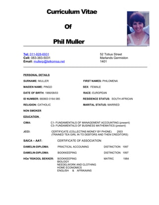 Curriculum Vitae
Of
Phil Muller
Tel: 011-828-6931 52 Totius Street
Cell: 083-383-5031 Marlands Germiston
Email: mullerp@telkomsa.net 1401
PERSONAL DETAILS
SURNAME: MULLER FIRST NAMES: PHILOMENA
MAIDEN NAME: PINGO SEX: FEMALE
DATE OF BIRTH: 1966/08/03 RACE: EUROPEAN
ID NUMBER: 660803 0164 085 RESIDENCE STATUS: SOUTH AFRICAN
RELIGION: CATHOLIC MARITAL STATUS: MARRIED
NON SMOKER
EDUCATION
CIMA: C1- FUNDAMENTALS OF MANAGEMENT ACCOUNTING (present)
C3- FUNDAMENTALS OF BUSINESS MATHEMATICS (present)
JCCI: CERTIFICATE (COLLECTINS MONEY BY PHONE) 2003
(TRAINED TEA GIRL IN TO DEBTORS AND THEN CREDITORS)
SAICA – AAT: CERTIFICATE OF ASSOCIATION
DAMELIN-DIPLOMA: PRACTICAL ACCOUNING DISTINCTION 1997
DAMELIN-DIPLOMA: BOOKKEEPING DISTINCTION 1997
HOe’’RSKOOL BEKKER: BOOKKEEPING MATRIC 1984
BIOLOGY
NEEDELWORK AND CLOTHING
HOME ECONOMICS
ENGLISH & AFRIKAANS
 