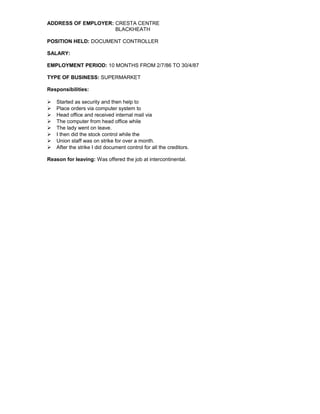 ADDRESS OF EMPLOYER: CRESTA CENTRE
BLACKHEATH
POSITION HELD: DOCUMENT CONTROLLER
SALARY:
EMPLOYMENT PERIOD: 10 MONTHS FROM 2/7/86 TO 30/4/87
TYPE OF BUSINESS: SUPERMARKET
Responsibilities:
 Started as security and then help to
 Place orders via computer system to
 Head office and received internal mail via
 The computer from head office while
 The lady went on leave.
 I then did the stock control while the
 Union staff was on strike for over a month.
 After the strike I did document control for all the creditors.
Reason for leaving: Was offered the job at intercontinental.
 