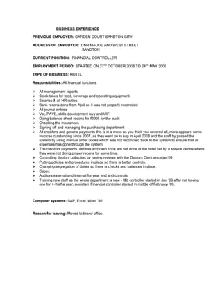BUSINESS EXPERIENCE
PREVIOUS EMPLOYER: GARDEN COURT SANDTON CITY
ADDRESS OF EMPLOYER: CNR MAUDE AND WEST STREET
SANDTON
CURRENT POSITION: FINANCIAL CONTROLLER
EMPLOYMENT PERIOD: STARTED ON 27TH
OCTOBER 2008 TO 24TH
MAY 2009
TYPE OF BUSINESS: HOTEL
Responsibilities: All financial functions
 All management reports
 Stock takes for food, beverage and operating equipment.
 Salaries & all HR duties
 Bank recons done from April as it was not properly reconciled
 All journal entries
 Vat, PAYE, skills development levy and UIF.
 Doing balance sheet recons for f2008 for the audit
 Checking the insurances
 Signing off and managing the purchasing department
 All creditors and general payments this is in a mess as you think you covered all, more appears some
invoices outstanding since 2007, as they went on to sap in April 2008 and the staff by passed the
system by using manual order books which was not reconciled back to the system to ensure that all
expenses has gone through the system.
 The creditors payments, debtors and cash book are not done at the hotel but by a service centre where
they were not doing proper recons for some time.
 Controlling debtors collection by having reviews with the Debtors Clerk since jan’09
 Putting policies and procedures in place so there is better controls.
 Changing segregation of duties so there is checks and balances in place.
 Capex
 Auditors external and internal for year end and controls.
 Training new staff as the whole department is new - f&b controller started in Jan ’09 after not having
one for +- half a year, Assistant Financial controller started in middle of February ’09.
Computer systems: SAP, Excel, Word ’95
Reason for leaving: Moved to brand office.
 