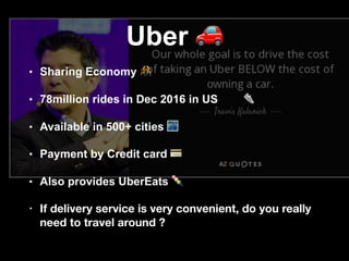 Uber 🚗
• Sharing Economy !
• 78million rides in Dec 2016 in US 👟
• Available in 500+ cities 🌃
• Payment by Credit card 💳
• Also provides UberEats 🍡
• If delivery service is very convenient, do you really
need to travel around ?
 