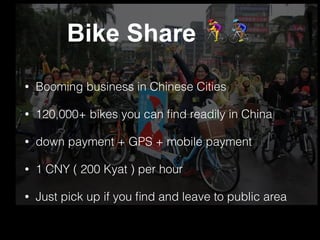 Bike Share #$
• Booming business in Chinese Cities
• 120,000+ bikes you can ﬁnd readily in China
• down payment + GPS + mobile payment
• 1 CNY ( 200 Kyat ) per hour
• Just pick up if you ﬁnd and leave to public area
 