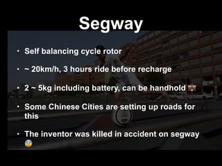 Segway
• Self balancing cycle rotor
• ~ 20km/h, 3 hours ride before recharge
• 2 ~ 5kg including battery, can be handhold 💼
• Some Chinese Cities are setting up roads for
this
• The inventor was killed in accident on segway
😰
 