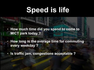 Speed is life
• How much time did you spend to come to
MICT park today ?
• How long is the average time for commuting
every weekday ?
• Is trafﬁc jam, congestions acceptable ?
 