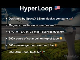 HyperLoop !
• Designed by SpaceX ( Elon Musk’s company ) 🚀
• Magnetic Levitation in near Vacuum
• SFO 🚅 LA in 35 min , average 970km/h
• 500+ acres of solar cell on top of tube 🌞
• 800+ passenger per hour per tube $
• UAE Abu Dhabi to Al Ain %
 