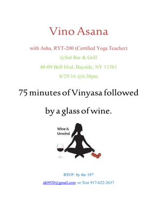 Vino Asana
with Asha, RYT-200 (Certified Yoga Teacher)
@Sol Bar & Grill
40-09 Bell blvd, Bayside, NY 11361
8/29/16 @6:30pm
75minutesofVinyasafollowed
bya glassofwine.
RSVP: by the 18th
ak0920@gmail.com or Text 917-622-2637
 