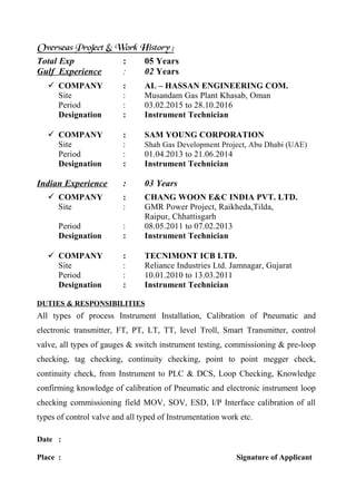 Overseas Project & Work History :
Total Exp : 05 Years
Gulf Experience : 02 Years
 COMPANY : AL – HASSAN ENGINEERING COM.
Site : Musandam Gas Plant Khasab, Oman
Period : 03.02.2015 to 28.10.2016
Designation : Instrument Technician
 COMPANY : SAM YOUNG CORPORATION
Site : Shah Gas Development Project, Abu Dhabi (UAE)
Period : 01.04.2013 to 21.06.2014
Designation : Instrument Technician
Indian Experience : 03 Years
 COMPANY : CHANG WOON E&C INDIA PVT. LTD.
Site : GMR Power Project, Raikheda,Tilda,
Raipur, Chhattisgarh
Period : 08.05.2011 to 07.02.2013
Designation : Instrument Technician
 COMPANY : TECNIMONT ICB LTD.
Site : Reliance Industries Ltd. Jamnagar, Gujarat
Period : 10.01.2010 to 13.03.2011
Designation : Instrument Technician
DUTIES & RESPONSIBILITIES
All types of process Instrument Installation, Calibration of Pneumatic and
electronic transmitter, FT, PT, LT, TT, level Troll, Smart Transmitter, control
valve, all types of gauges & switch instrument testing, commissioning & pre-loop
checking, tag checking, continuity checking, point to point megger check,
continuity check, from Instrument to PLC & DCS, Loop Checking, Knowledge
confirming knowledge of calibration of Pneumatic and electronic instrument loop
checking commissioning field MOV, SOV, ESD, I/P Interface calibration of all
types of control valve and all typed of Instrumentation work etc.
Date :
Place : Signature of Applicant
 