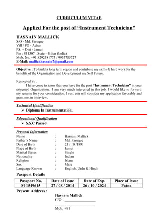 CURRICULUM VITAE
Applied For the post of “Instrument Technician”
HASNAIN MALLICK
S/O - Md. Faruque
Vill / PO - Adsar
PS. + Dist - Jamui
Pin : 811307 , State – Bihar (India)
Mob. No. +91 8292581773 / 9955785727
E-Mail: mallickhasnain7@gmail.com
Objective : To build a long term region and contribute my skills & hard work for the
benefits of the Organization and Development my Self Future.
Respected Sir,
I have come to know that you have for the post “Instrument Technician” in your
esteemed Organization. I am very much interested in this job. I would like to forward
my resume for your consideration. I rust you will consider my application favorably and
grant me an interview.
Technical Qualification
 Diploma In Instrumentation.
Educational Qualification
 S.S.C Passed
Personal Information
Name : Hasnain Mallick
Father’s Name : Md. Faruque
Date of Birth : 23 / 10 /1991
Place of Birth : Jamui
Marital Status : Single
Nationality : Indian
Religion : Islam
Sex : Male
Language Known : English, Urdu & Hindi
Passport Details
Passport No. Date of Issue Date of Exp. Place of Issue
M 1549615 27 / 08 / 2014 26 / 10 / 2024 Patna
Present Address :
Hasnain Mallick
C/O - ________________
_____________________
Mob. +91
 