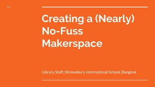 Creating a (Nearly)
No-Fuss
Makerspace
Library Staff, Shrewsbury International School, Bangkok
 
