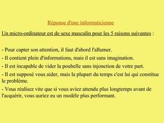Réponse d'une informaticienne   Un micro-ordinateur est de sexe masculin pour les 5 raisons suivantes  :  - Pour capter son attention, il faut d'abord l'allumer.  - Il contient plein d'informations, mais il est sans imagination.  - Il est incapable de vider la poubelle sans injonction de votre part.  - Il est supposé vous aider, mais la plupart du temps c'est lui qui constitue le problème.  - Vous réalisez vite que si vous aviez attendu plus longtemps avant de l'acquérir, vous auriez eu un modèle plus performant.  
