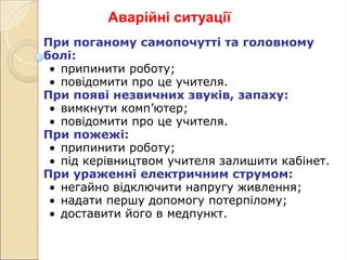 Аварійні ситуації
При поганому самопочутті та головному
болі:
• припинити роботу;
• повідомити про це учителя.
При появі незвичних звуків, запаху:
• вимкнути комп’ютер;
• повідомити про це учителя.
При пожежі:
• припинити роботу;
• під керівництвом учителя залишити кабінет.
При ураженні електричним струмом:
• негайно відключити напругу живлення;
• надати першу допомогу потерпілому;
• доставити його в медпункт.
 