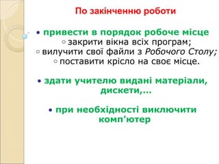 По закінченню роботи
• привести в порядок робоче місце
o закрити вікна всіх програм;
o вилучити свої файли з Робочого Столу;
o поставити крісло на своє місце.
• здати учителю видані матеріали,
дискети,…
• при необхідності виключити
комп’ютер
 