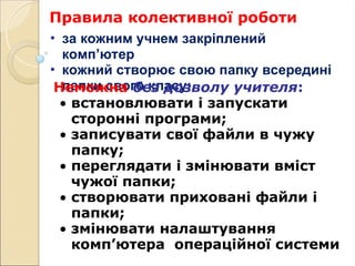 Правила колективної роботи
• за кожним учнем закріплений
комп’ютер
• кожний створює свою папку всередині
папки свого класу:
Неможна без дозволу учителя:
• встановлювати і запускати
сторонні програми;
• записувати свої файли в чужу
папку;
• переглядати і змінювати вміст
чужої папки;
• створювати приховані файли і
папки;
• змінювати налаштування
комп’ютера операційної системи
 
